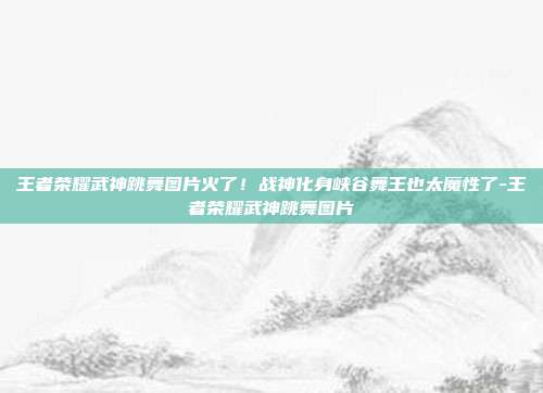 王者荣耀武神跳舞图片火了！战神化身峡谷舞王也太魔性了-王者荣耀武神跳舞图片