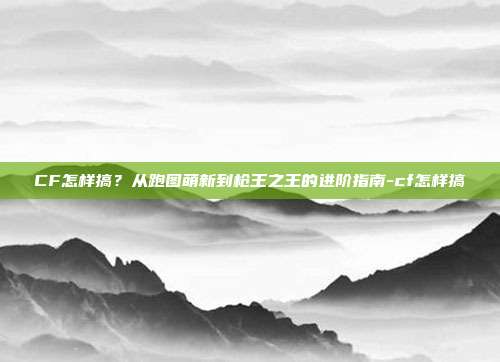 CF怎样搞?从跑图萌新到枪王之王的进阶指南-cf怎样搞