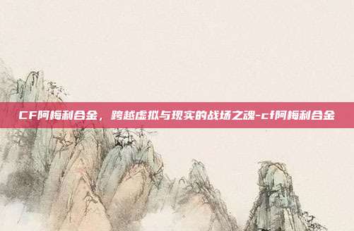 CF阿梅利合金,跨越虚拟与现实的战场之魂-cf阿梅利合金