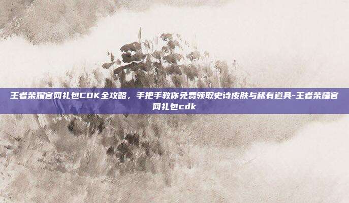 王者荣耀官网礼包CDK全攻略,手把手教你免费领取史诗皮肤与稀有道具-王者荣耀官网礼包cdk