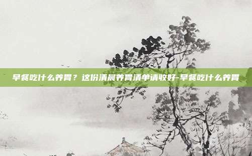 早餐吃什么养胃?这份清晨养胃清单请收好-早餐吃什么养胃