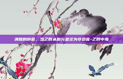 清醒的醉意，当乙醇从助兴者沦为夺命客-乙醇中毒
