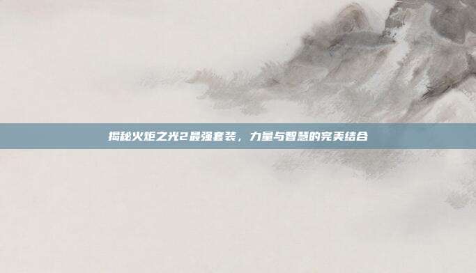 揭秘火炬之光2最强套装,力量与智慧的完美结合