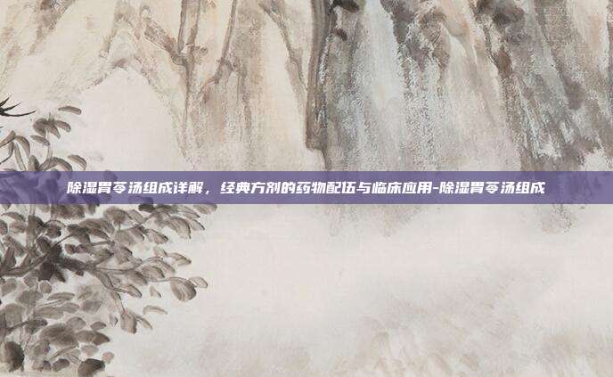 除湿胃苓汤组成详解,经典方剂的药物配伍与临床应用-除湿胃苓汤组成