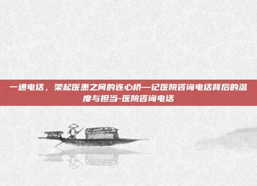 一通电话,架起医患之间的连心桥—记医院咨询电话背后的温度与担当-医院咨询电话