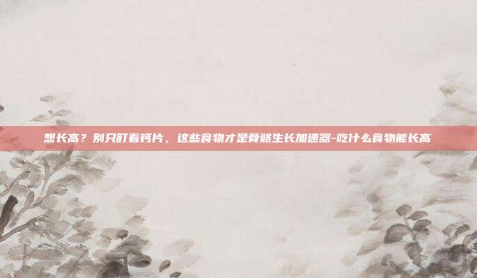 想长高?别只盯着钙片,这些食物才是骨骼生长加速器-吃什么食物能长高