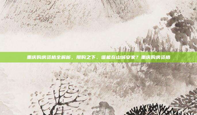 重庆购房资格全解析,限购之下,谁能在山城安家?重庆购房资格