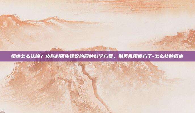 痘疤怎么祛除？皮肤科医生建议的四种科学方案，别再乱用偏方了-怎么祛除痘疤