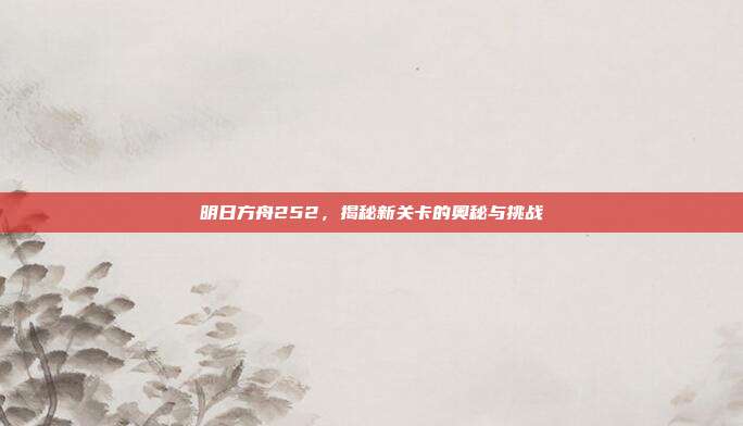 明日方舟252,揭秘新关卡的奥秘与挑战
