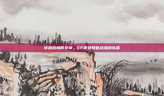 穿越战场的女神,CF美女教官战场训练营