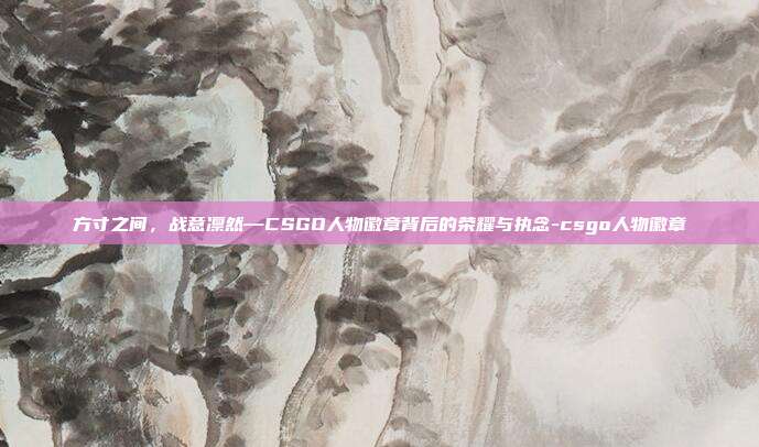 方寸之间,战意凛然—CSGO人物徽章背后的荣耀与执念-csgo人物徽章
