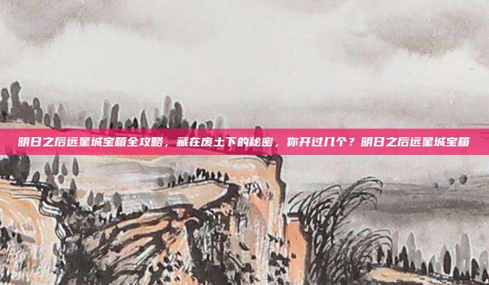明日之后远星城宝箱全攻略,藏在废土下的秘密,你开过几个?明日之后远星城宝箱