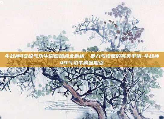 斗战神49级气功牛刷图加点全解析,暴力与续航的完美平衡-斗战神49气功牛刷图加点