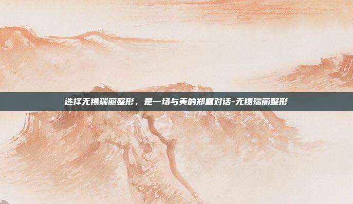 选择无锡瑞丽整形,是一场与美的郑重对话-无锡瑞丽整形
