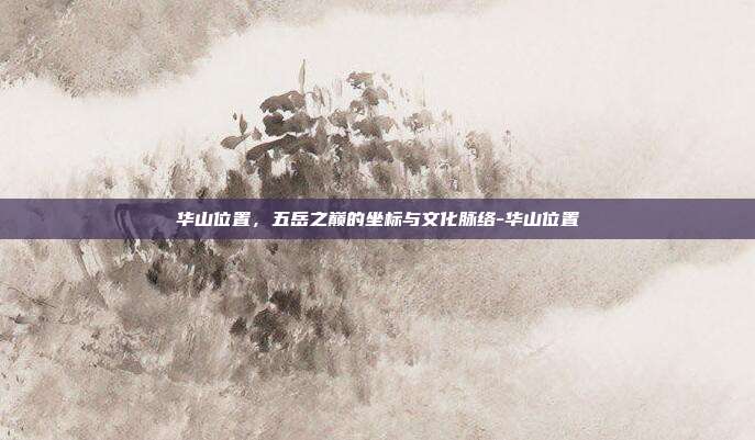 华山位置,五岳之巅的坐标与文化脉络-华山位置
