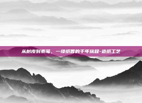 从树皮到素笺，一缕纸香的千年旅程-造纸工艺