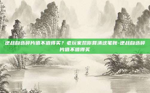 逆战自选碎片值不值得买?老玩家帮你算清这笔账-逆战自选碎片值不值得买