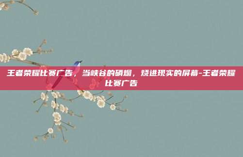 王者荣耀比赛广告，当峡谷的硝烟，烧进现实的屏幕-王者荣耀比赛广告