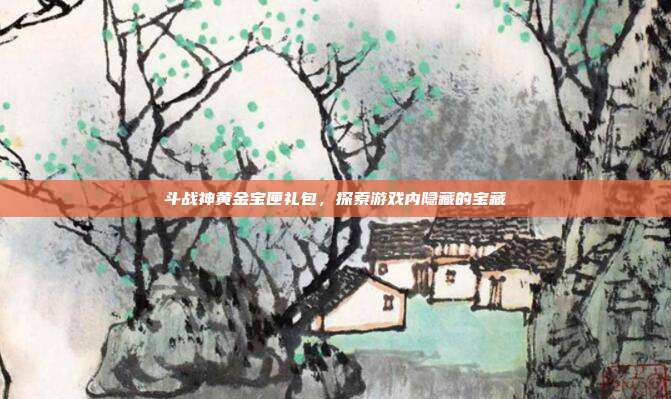 斗战神黄金宝匣礼包,探索游戏内隐藏的宝藏