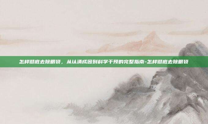 怎样彻底去除眼袋，从认清成因到科学干预的完整指南-怎样彻底去除眼袋