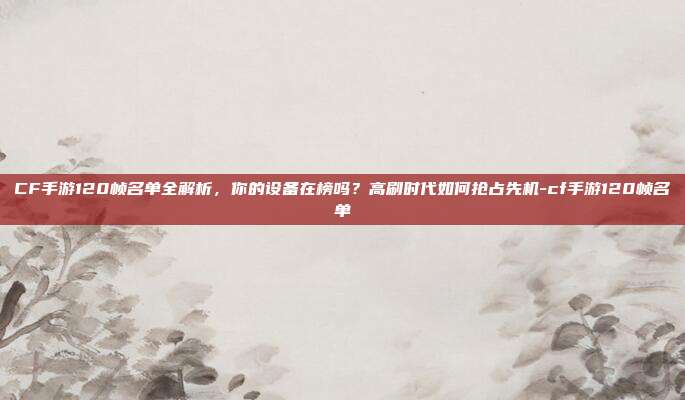 CF手游120帧名单全解析,你的设备在榜吗?高刷时代如何抢占先机-cf手游120帧名单