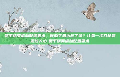 和平精英振动配置要求,你的手机达标了吗?让每一次开枪都震撼人心-和平精英振动配置要求