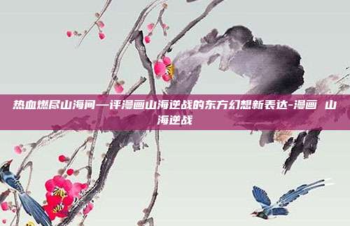 热血燃尽山海间—评漫画山海逆战的东方幻想新表达-漫画 山海逆战