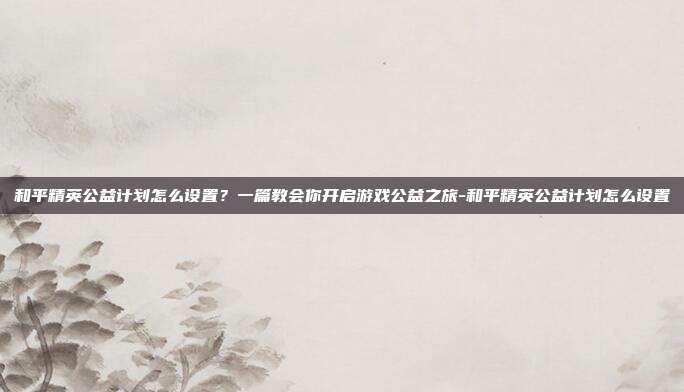和平精英公益计划怎么设置?一篇教会你开启游戏公益之旅-和平精英公益计划怎么设置