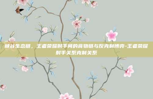 峡谷生态链,王者荣耀射手间的食物链与反克制博弈-王者荣耀射手关系克制关系