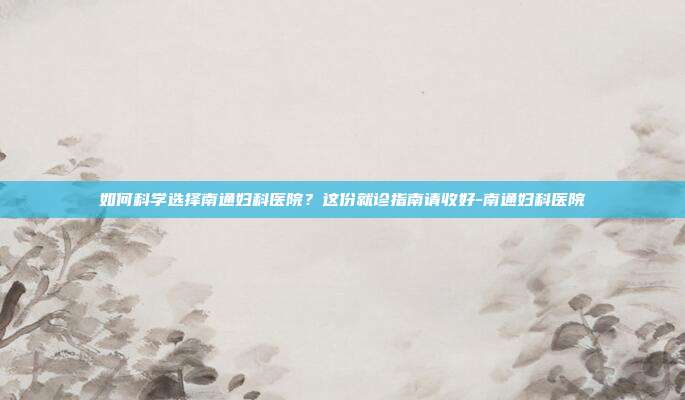 如何科学选择南通妇科医院？这份就诊指南请收好-南通妇科医院
