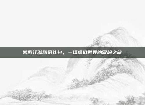 笑傲江湖腾讯礼包，一场虚拟世界的冒险之旅
