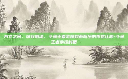 方寸之间，峡谷相逢，斗鱼王者荣耀封面背后的视觉江湖-斗鱼王者荣耀封面