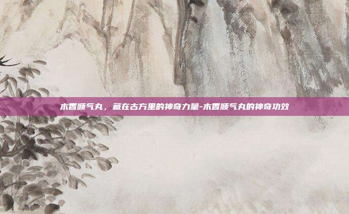 木香顺气丸，藏在古方里的神奇力量-木香顺气丸的神奇功效