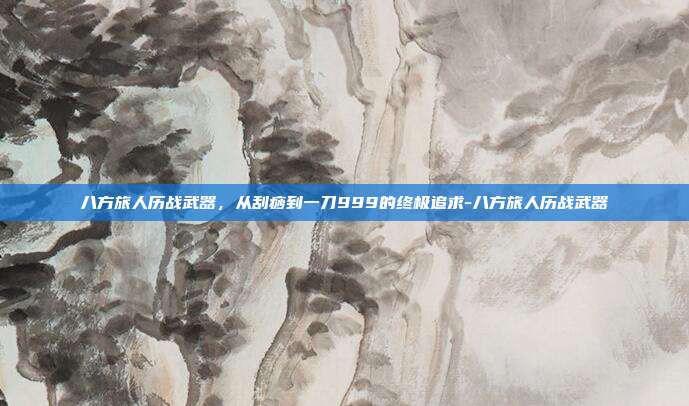八方旅人历战武器,从刮痧到一刀999的终极追求-八方旅人历战武器