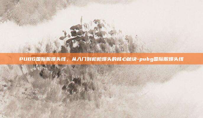 PUBG国际服爆头线,从入门到枪枪爆头的核心秘诀-pubg国际服爆头线