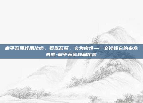 扁平苔藓样角化病,看似苔藓,实为良性—一文读懂它的来龙去脉-扁平苔藓样角化病