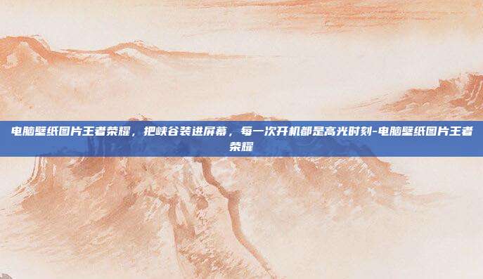 电脑壁纸图片王者荣耀,把峡谷装进屏幕,每一次开机都是高光时刻-电脑壁纸图片王者荣耀