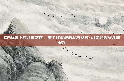 CF战场上的北国之花,那个扛着枪的北方女孩-cf穿越火线北部女孩