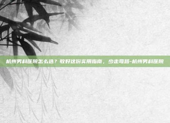 杭州男科医院怎么选?收好这份实用指南,少走弯路-杭州男科医院
