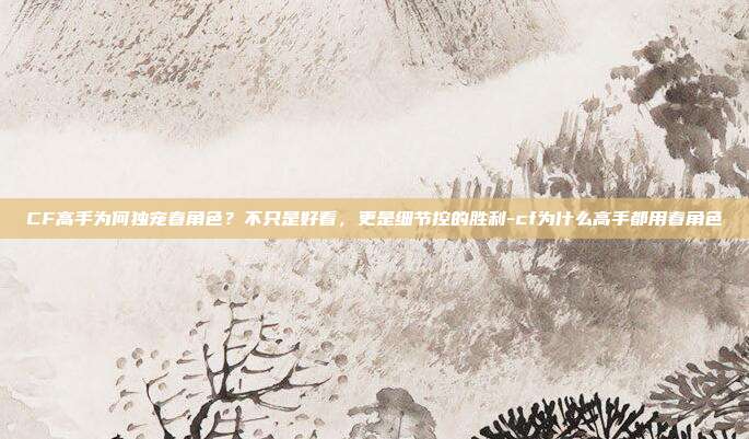 CF高手为何独宠春角色？不只是好看，更是细节控的胜利-cf为什么高手都用春角色