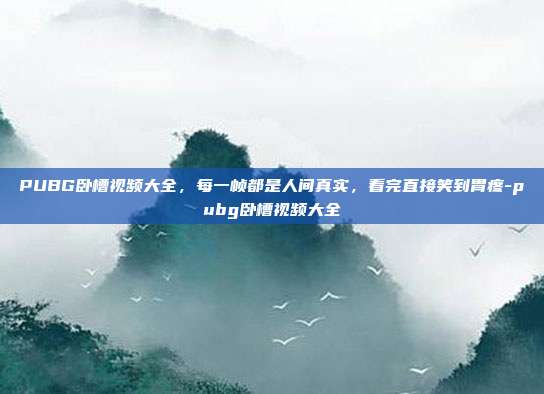 PUBG卧槽视频大全,每一帧都是人间真实,看完直接笑到胃疼-pubg卧槽视频大全