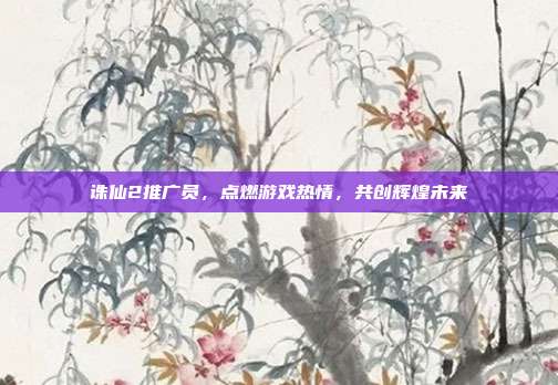 诛仙2推广员，点燃游戏热情，共创辉煌未来