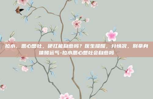 拉水、恶心想吐,硬扛能自愈吗?医生提醒,分情况,别拿身体赌运气-拉水恶心想吐会自愈吗