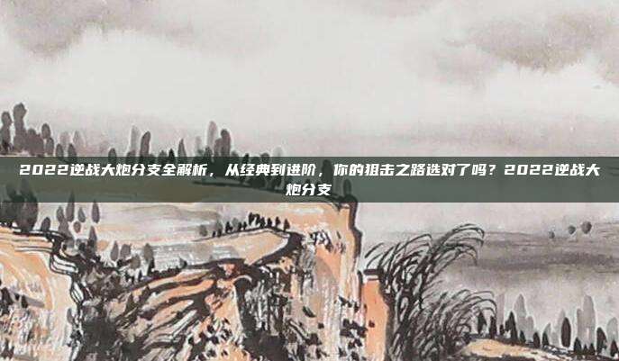 2022逆战大炮分支全解析，从经典到进阶，你的狙击之路选对了吗？2022逆战大炮分支