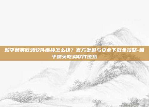 和平精英吃鸡软件链接怎么找?官方渠道与安全下载全攻略-和平精英吃鸡软件链接