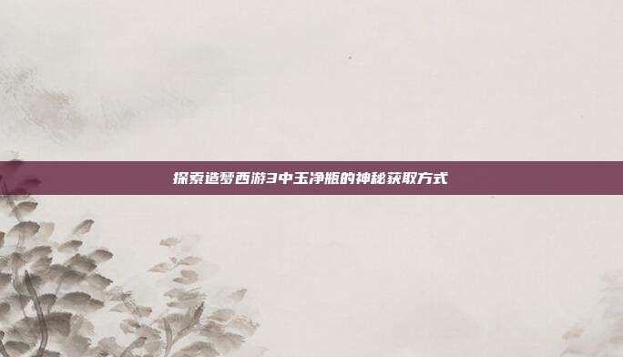 探索造梦西游3中玉净瓶的神秘获取方式