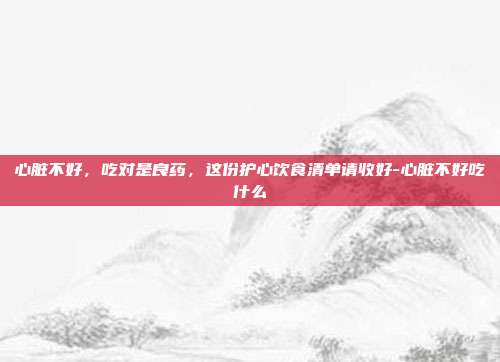 心脏不好，吃对是良药，这份护心饮食清单请收好-心脏不好吃什么