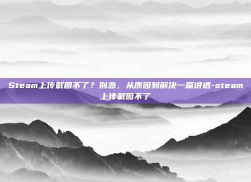 Steam上传截图不了？别急，从原因到解决一篇讲透-steam上传截图不了