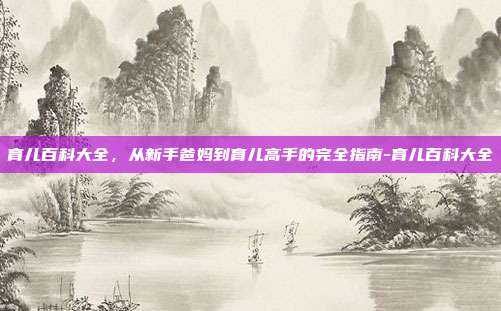 育儿百科大全,从新手爸妈到育儿高手的完全指南-育儿百科大全