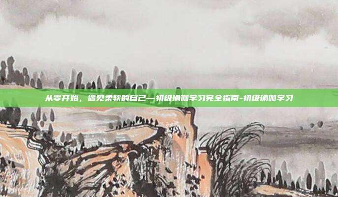从零开始,遇见柔软的自己—初级瑜伽学习完全指南-初级瑜伽学习